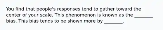 You find that people's responses tend to gather toward the center of your scale. This phenomenon is known as the ________ bias. This bias tends to be shown more by ________.