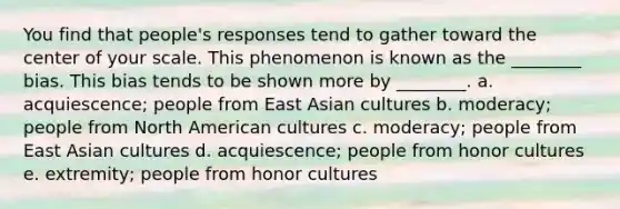 You find that people's responses tend to gather toward the center of your scale. This phenomenon is known as the ________ bias. This bias tends to be shown more by ________. a. acquiescence; people from East Asian cultures b. moderacy; people from North American cultures c. moderacy; people from East Asian cultures d. acquiescence; people from honor cultures e. extremity; people from honor cultures