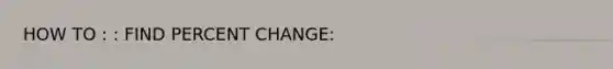 HOW TO : : FIND PERCENT CHANGE: