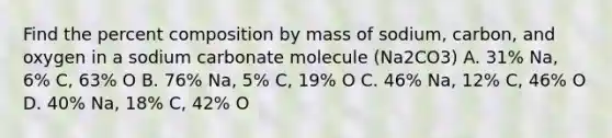 Find the percent composition by mass of sodium, carbon, and oxygen in a sodium carbonate molecule (Na2CO3) A. 31% Na, 6% C, 63% O B. 76% Na, 5% C, 19% O C. 46% Na, 12% C, 46% O D. 40% Na, 18% C, 42% O