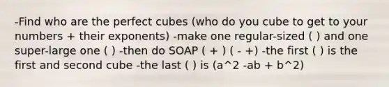 -Find who are the perfect cubes (who do you cube to get to your numbers + their exponents) -make one regular-sized ( ) and one super-large one ( ) -then do SOAP ( + ) ( - +) -the first ( ) is the first and second cube -the last ( ) is (a^2 -ab + b^2)