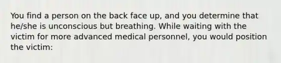 You find a person on the back face up, and you determine that he/she is unconscious but breathing. While waiting with the victim for more advanced medical personnel, you would position the victim: