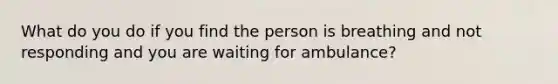 What do you do if you find the person is breathing and not responding and you are waiting for ambulance?