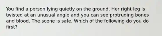 You find a person lying quietly on the ground. Her right leg is twisted at an unusual angle and you can see protruding bones and blood. The scene is safe. Which of the following do you do first?