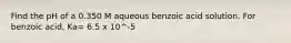 Find the pH of a 0.350 M aqueous benzoic acid solution. For benzoic acid, Ka= 6.5 x 10^-5