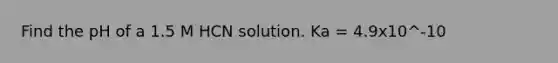 Find the pH of a 1.5 M HCN solution. Ka = 4.9x10^-10