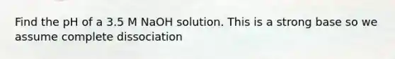 Find the pH of a 3.5 M NaOH solution. This is a strong base so we assume complete dissociation