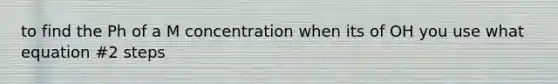 to find the Ph of a M concentration when its of OH you use what equation #2 steps