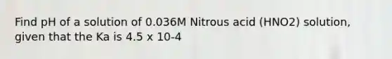 Find pH of a solution of 0.036M Nitrous acid (HNO2) solution, given that the Ka is 4.5 x 10-4