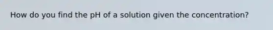 How do you find the pH of a solution given the concentration?