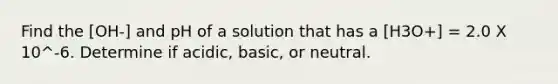 Find the [OH-] and pH of a solution that has a [H3O+] = 2.0 X 10^-6. Determine if acidic, basic, or neutral.