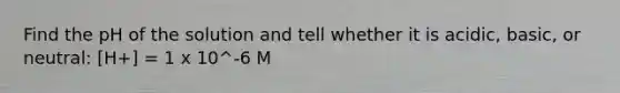 Find the pH of the solution and tell whether it is acidic, basic, or neutral: [H+] = 1 x 10^-6 M