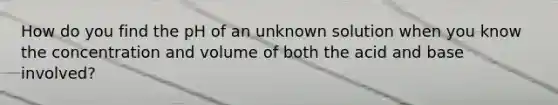 How do you find the pH of an unknown solution when you know the concentration and volume of both the acid and base involved?