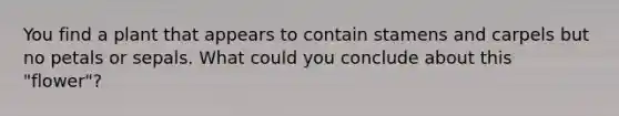 You find a plant that appears to contain stamens and carpels but no petals or sepals. What could you conclude about this "flower"?