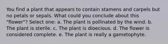 You find a plant that appears to contain stamens and carpels but no petals or sepals. What could you conclude about this "flower"? Select one: a. The plant is pollinated by the wind. b. The plant is sterile. c. The plant is dioecious. d. The flower is considered complete. e. The plant is really a gametophyte.