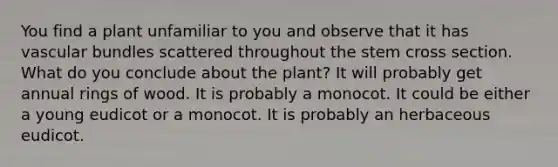 You find a plant unfamiliar to you and observe that it has vascular bundles scattered throughout the stem cross section. What do you conclude about the plant? It will probably get annual rings of wood. It is probably a monocot. It could be either a young eudicot or a monocot. It is probably an herbaceous eudicot.