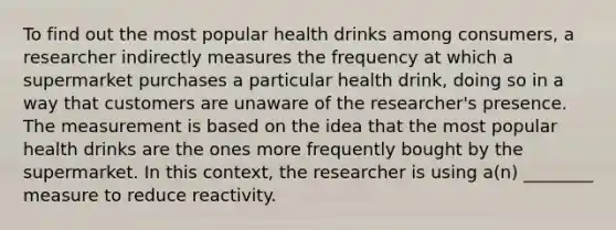 To find out the most popular health drinks among consumers, a researcher indirectly measures the frequency at which a supermarket purchases a particular health drink, doing so in a way that customers are unaware of the researcher's presence. The measurement is based on the idea that the most popular health drinks are the ones more frequently bought by the supermarket. In this context, the researcher is using a(n) ________ measure to reduce reactivity.