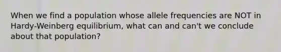 When we find a population whose allele frequencies are NOT in Hardy-Weinberg equilibrium, what can and can't we conclude about that population?