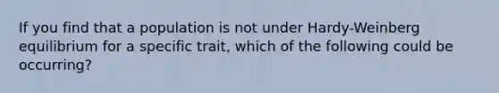 If you find that a population is not under Hardy-Weinberg equilibrium for a specific trait, which of the following could be occurring?