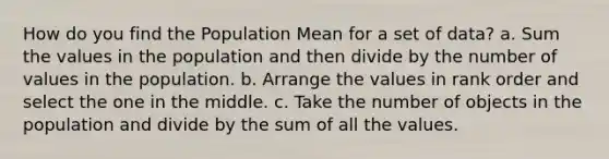 How do you find the Population Mean for a set of data? a. Sum the values in the population and then divide by the number of values in the population. b. Arrange the values in rank order and select the one in the middle. c. Take the number of objects in the population and divide by the sum of all the values.