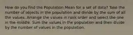 How do you find the Population Mean for a set of data? Take the number of objects in the population and divide by the sum of all the values. Arrange the values in rank order and select the one in the middle. Sum the values in the population and then divide by the number of values in the population.