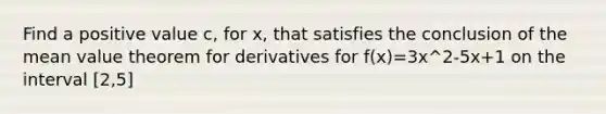 Find a positive value c, for x, that satisfies the conclusion of the mean value theorem for derivatives for f(x)=3x^2-5x+1 on the interval [2,5]