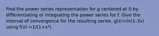 Find the power series representation for g centered at 0 by differentiating or integrating the power series for f. Give the interval of convergence for the resulting series. g(x)=ln(1-3x) using f(x) =1/(1+x²)