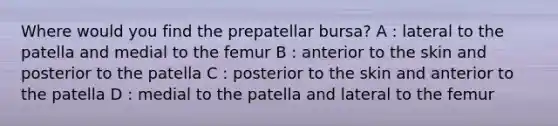 Where would you find the prepatellar bursa? A : lateral to the patella and medial to the femur B : anterior to the skin and posterior to the patella C : posterior to the skin and anterior to the patella D : medial to the patella and lateral to the femur