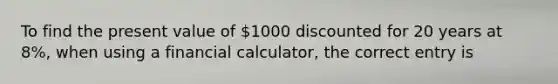 To find the present value of​ 1000 discounted for 20 years at​ 8%, when using a financial​ calculator, the correct entry is