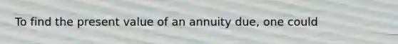 To find the present value of an annuity​ due, one could