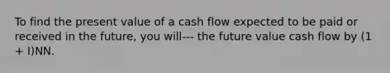 To find the present value of a cash flow expected to be paid or received in the future, you will--- the future value cash flow by (1 + I)NN.