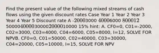 Find the present value of the following mixed streams of cash flows using the given discount rates Case Year 1 Year 2 Year 3 Year 4 Year 5 Discount rate A -20003000 40006000 8000 12% B5000040000300002000010000 15% hint: A. CF0=0, C01=-2000, C02=3000, C03=4000, C04=6000, C05=8000, I=12, SOLVE FOR NPVB. CF0=0, C01=50000, C02=40000, C03=30000, C04=20000, C05=10000, I=15, SOLVE FOR NPV