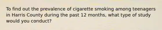 To find out the prevalence of cigarette smoking among teenagers in Harris County during the past 12 months, what type of study would you conduct?