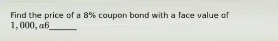 Find the price of a 8% coupon bond with a face value of 1,000, a 6% yield to maturity, and ten years to maturity. Your answer is_______