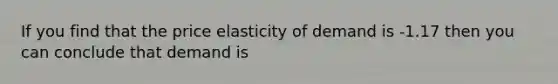 If you find that the price elasticity of demand is -1.17 then you can conclude that demand is