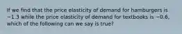 If we find that the price elasticity of demand for hamburgers is −1.3 while the price elasticity of demand for textbooks is −0.6, which of the following can we say is true?