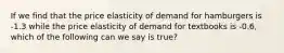 If we find that the price elasticity of demand for hamburgers is -1.3 while the price elasticity of demand for textbooks is -0.6, which of the following can we say is true?