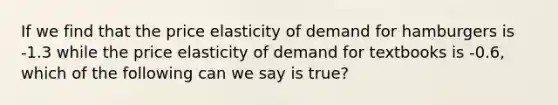 If we find that the price elasticity of demand for hamburgers is -1.3 while the price elasticity of demand for textbooks is -0.6, which of the following can we say is true?