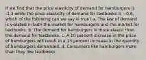 If we find that the price elasticity of demand for hamburgers is -1.3 while the price elasticity of demand for textbooks is −0.6, which of the following can we say is true? a. The law of demand is violated in both the market for hamburgers and the market for textbooks. b. The demand for hamburgers is more elastic than the demand for textbooks. c. A 10 percent increase in the price of hamburgers will result in a 13 percent increase in the quantity of hamburgers demanded. d. Consumers like hamburgers more than they like textbooks