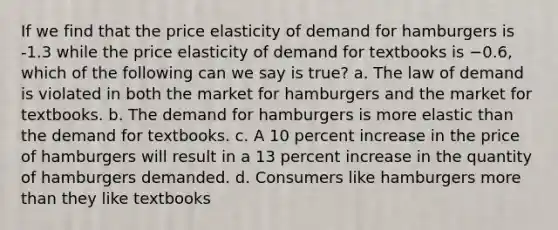 If we find that the price elasticity of demand for hamburgers is -1.3 while the price elasticity of demand for textbooks is −0.6, which of the following can we say is true? a. The law of demand is violated in both the market for hamburgers and the market for textbooks. b. The demand for hamburgers is more elastic than the demand for textbooks. c. A 10 percent increase in the price of hamburgers will result in a 13 percent increase in the quantity of hamburgers demanded. d. Consumers like hamburgers more than they like textbooks