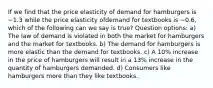 If we find that the price elasticity of demand for hamburgers is −1.3 while the price elasticity ofdemand for textbooks is −0.6, which of the following can we say is true? Question options: a) The law of demand is violated in both the market for hamburgers and the market for textbooks. b) The demand for hamburgers is more elastic than the demand for textbooks. c) A 10% increase in the price of hamburgers will result in a 13% increase in the quantity of hamburgers demanded. d) Consumers like hamburgers more than they like textbooks.