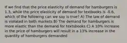 If we find that the price elasticity of demand for hamburgers is 1.3, while the price elasticity of demand for textbooks is -0.6, which of the following can we say is true? A) The law of demand is violated in both markets B) The demand for hamburgers is more elastic than the demand for textsbooks C) A 10% increase in the price of hamburgers will result in a 13% increase in the quantity of hamburgers demanded