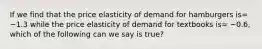 If we find that the price elasticity of demand for hamburgers is= −1.3 while the price elasticity of demand for textbooks is= −0.6, which of the following can we say is true?