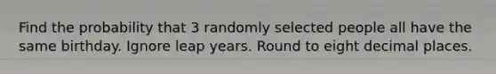 Find the probability that 3 randomly selected people all have the same birthday. Ignore leap years. Round to eight decimal places.