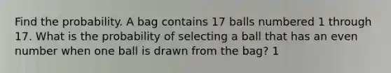 Find the probability. A bag contains 17 balls numbered 1 through 17. What is the probability of selecting a ball that has an <a href='https://www.questionai.com/knowledge/ki4hctpp5V-even-number' class='anchor-knowledge'>even number</a> when one ball is drawn from the bag? 1