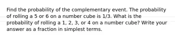 Find the probability of the complementary event. The probability of rolling a 5 or 6 on a number cube is 1/3.​ What is the probability of rolling a 1, 2, 3, or 4 on a number cube? Write your answer as a fraction in simplest terms.