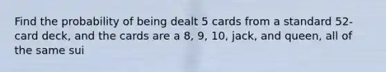 Find the probability of being dealt 5 cards from a standard​ 52-card deck, and the cards are a 8​, 9​, 10​, jack​, and queen​, all of the same sui