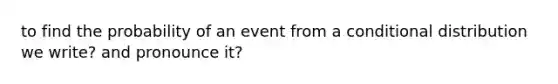 to find the probability of an event from a conditional distribution we write? and pronounce it?