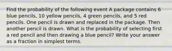 Find the probability of the following event A package contains 6 blue pencils, 10 yellow pencils, 4 green pencils, and 5 red pencils. One pencil is drawn and replaced in the package. Then another pencil is drawn. What is the probability of selecting first a red pencil and then drawing a blue pencil? Write your answer as a fraction in simplest terms.