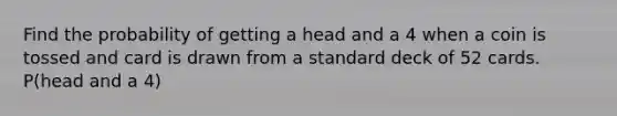 Find the probability of getting a head and a 4 when a coin is tossed and card is drawn from a standard deck of 52 cards. P(head and a 4)